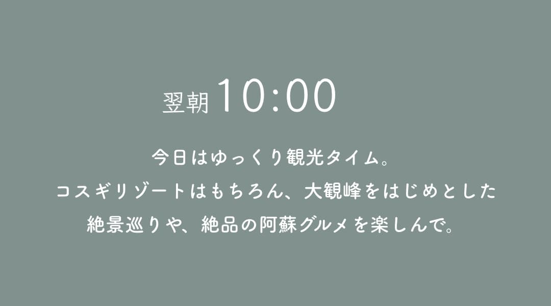 翌10:00 今日はゆっくり観光タイム。コスギリゾートはもちろん、大観峰をはじめとした絶景巡りや、絶品の阿蘇グルメを楽しんで。