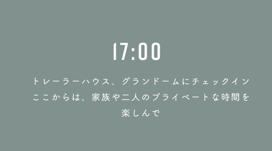 17:00 トレーラーハウス、グランドームにチェックイン、ここからは、家族や二人のプライベートな時間を楽しんで