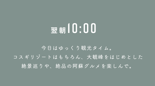 翌10:00 今日はゆっくり観光タイム。コスギリゾートはもちろん、大観峰をはじめとした絶景巡りや、絶品の阿蘇グルメを楽しんで。